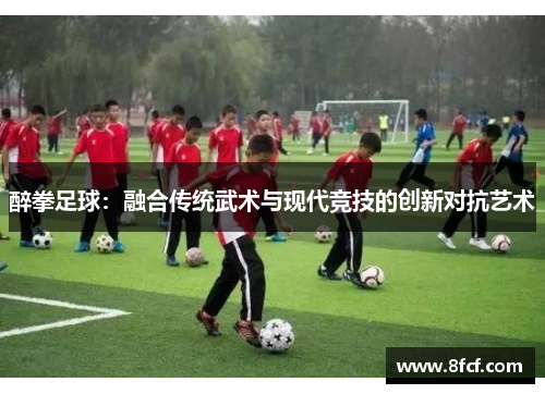 醉拳足球：融合传统武术与现代竞技的创新对抗艺术
