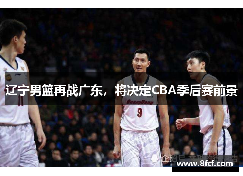 辽宁男篮再战广东，将决定CBA季后赛前景